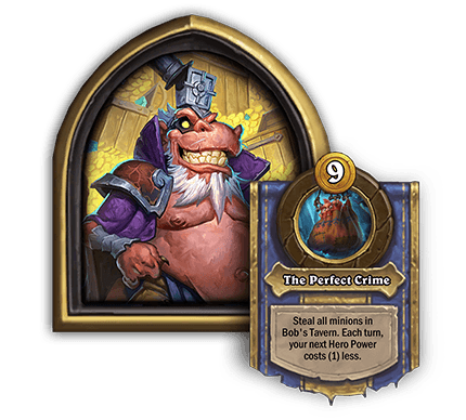 Heistbaron Togwaggle<br>The Perfect Crime[9 Gold] Steal all minions in Bob’s Tavern. Each turn, your next Hero Power costs (1) less.<br><em>Dev Comment: At the end of each Recruit phase, the cost of your next Hero Power will reduce by 1 automatically. Each time you use Togwaggle’s Hero Power, its cost resets to the original 9 Gold cost and starts the cycle over again.</em>
