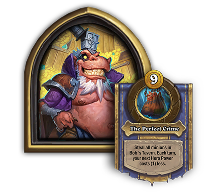 Heistbaron Togwaggle<br>The Perfect Crime[9 Gold] Steal all minions in Bob’s Tavern. Each turn, your next Hero Power costs (1) less.<br><em>Dev Comment: At the end of each Recruit phase, the cost of your next Hero Power will reduce by 1 automatically. Each time you use Togwaggle’s Hero Power, its cost resets to the original 9 Gold cost and starts the cycle over again.</em>